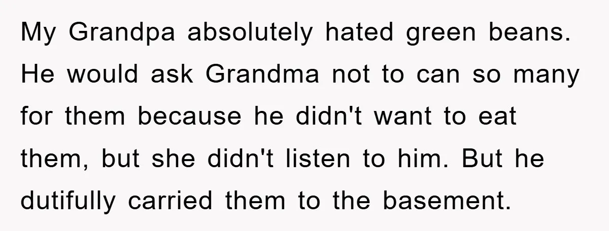 My Grandpa absolutely hated green beans. He would ask Grandma not to can so many for them because he didn't want to eat them, but she didn't listen to him....