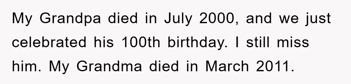 My Grandpa died in July 2000, and we just celebrated his 100th birthday. I still miss him. My Grandma died in March 2011.
