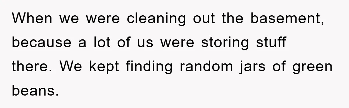 When we were cleaning out the basement, because a lot of us were storing stuff there. We kept finding random jars of green beans.
