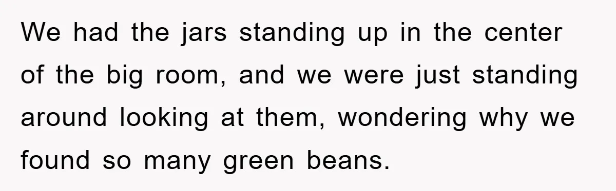 We had the jars standing up in the center of the big room, and we were just standing around looking at them, wondering why we found so many green beans.