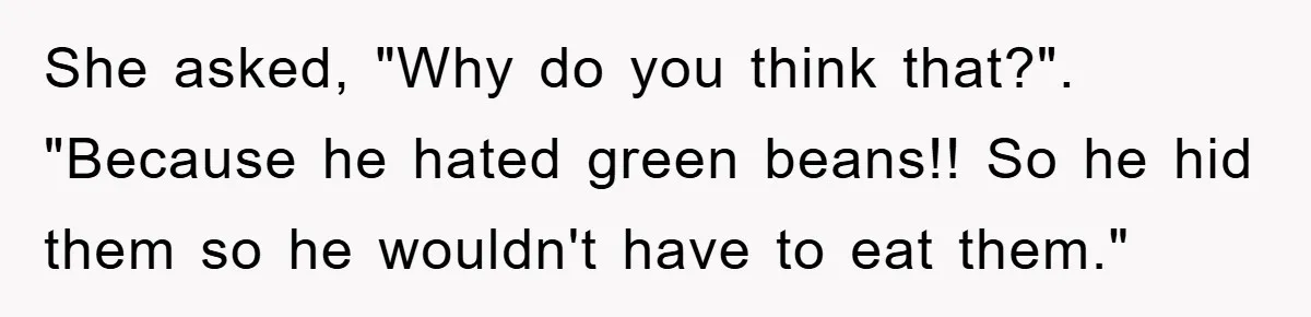 She asked, "Why do you think that?". "Because he hated green beans!! So he hid them so he wouldn't have to eat them."