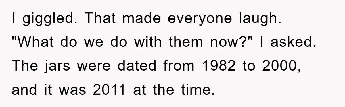 I giggled. That made everyone laugh. "What do we do with them now?" I asked. The jars were dated from 1982 to 2000, and it was 2011 at the time.