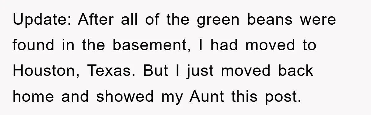 Update: After all of the green beans were found in the basement, I had moved to Houston, Texas. But I just moved back home and showed my Aunt this post.