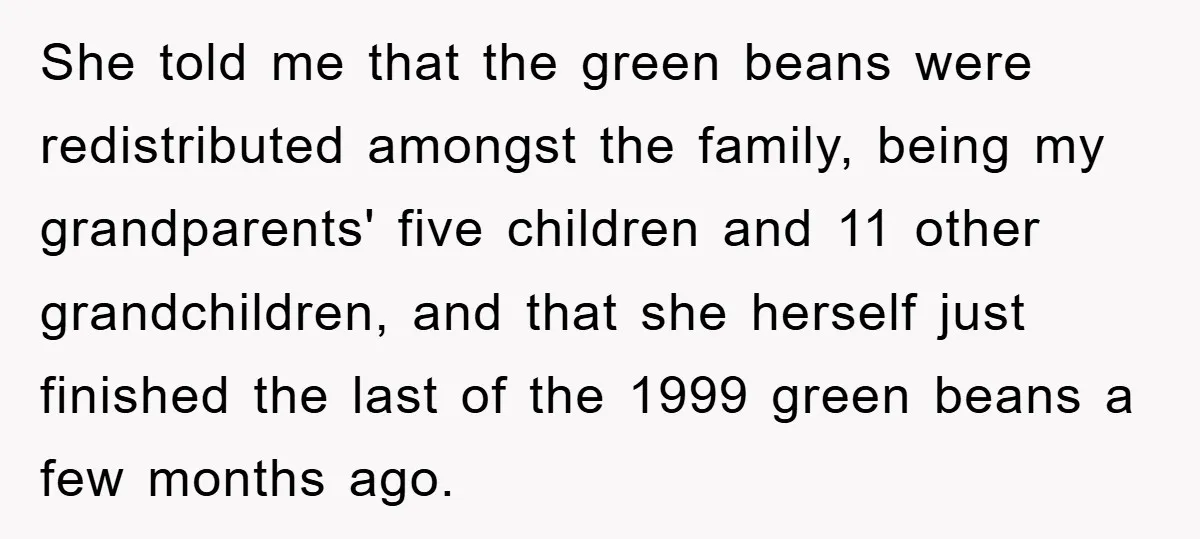 She told me that the green beans were redistributed amongst the family, being my grandparents' five children and 11 other grandchildren, and that she herself just finished the last of...