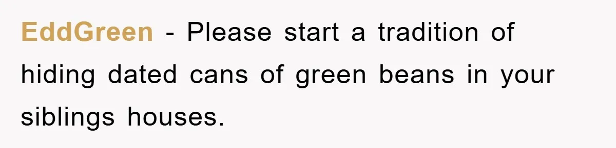 EddGreen − Please start a tradition of hiding dated cans of green beans in your siblings houses.