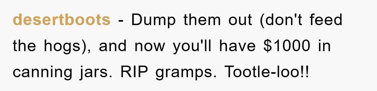 desertboots − Dump them out (don't feed the hogs), and now you'll have $1000 in canning jars. RIP gramps. Tootle-loo!!