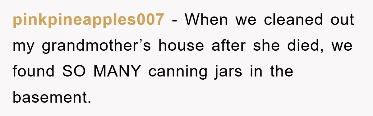 pinkpineapples007 − When we cleaned out my grandmother’s house after she died, we found SO MANY canning jars in the basement.
