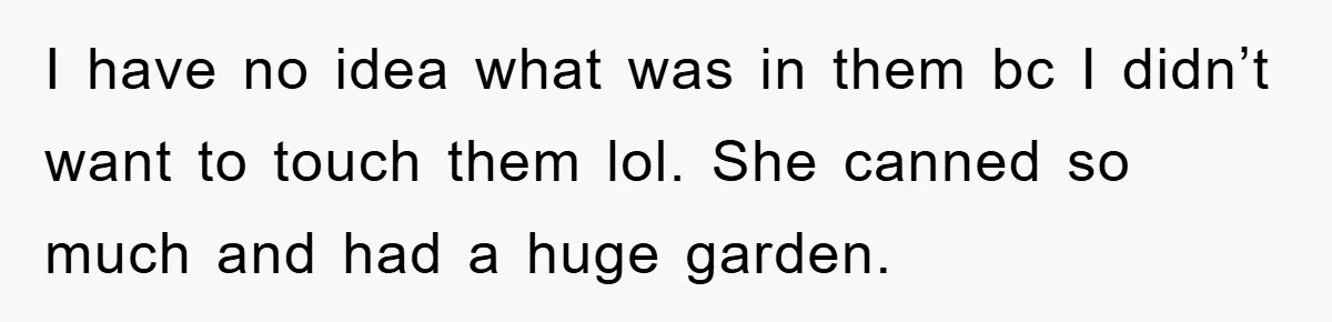 I have no idea what was in them bc I didn’t want to touch them lol. She canned so much and had a huge garden.