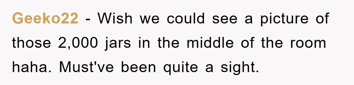 Geeko22 − Wish we could see a picture of those 2,000 jars in the middle of the room haha. Must've been quite a sight.