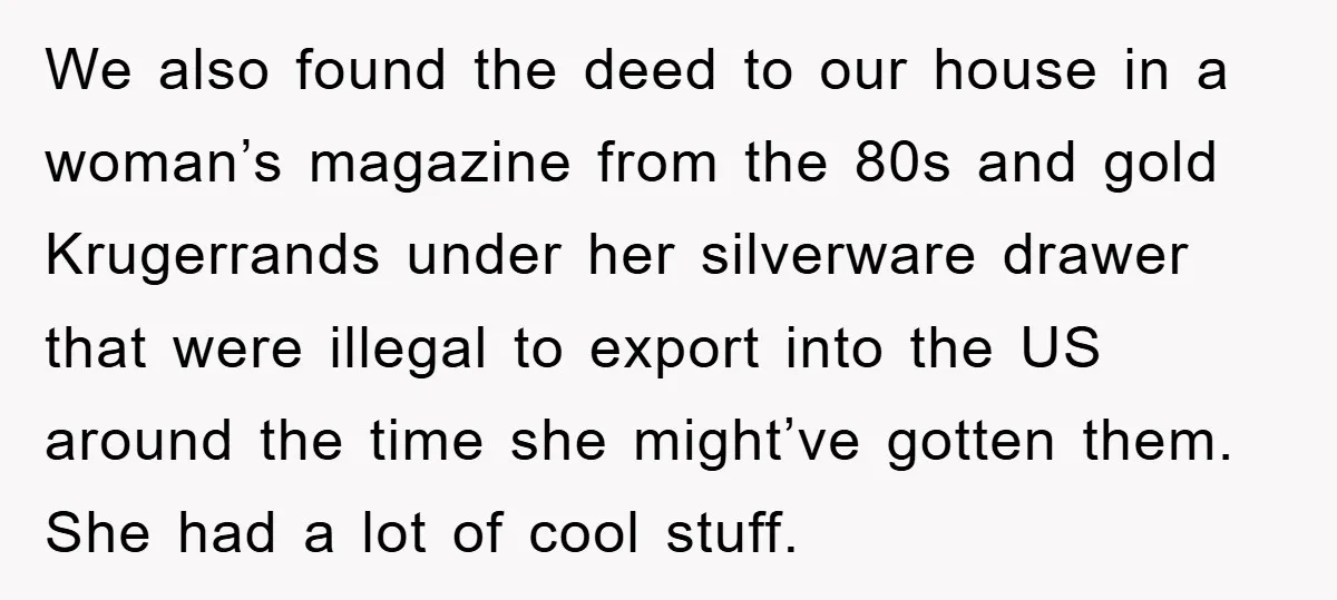 We also found the deed to our house in a woman’s magazine from the 80s and gold Krugerrands under her silverware drawer that were illegal to export into the US...
