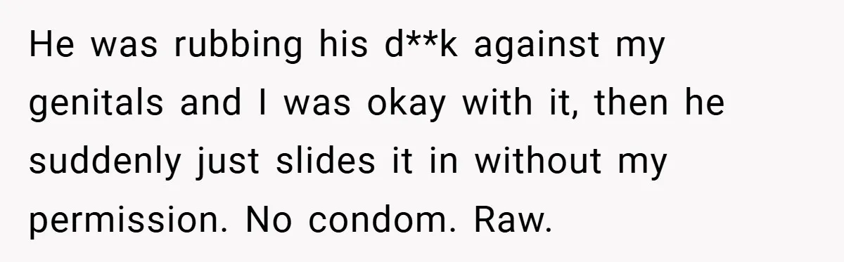 18-Year-Old Threatens to Break Up After Boyfriend Ignores Her ‘No Kids’ Boundary” He was rubbing his d**k against my genitals and I was okay with it, then he suddenly just slides it in without my permission. No condom. Raw.