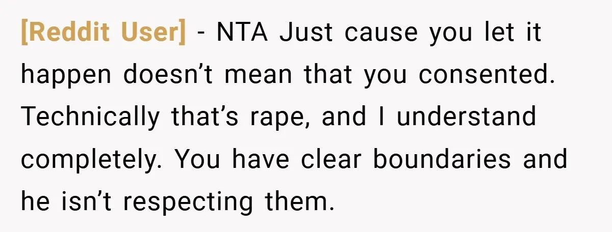 [Reddit User] − NTA Just cause you let it happen doesn’t mean that you consented. Technically that’s rape, and I understand completely. You have clear boundaries and he isn’t respecting...