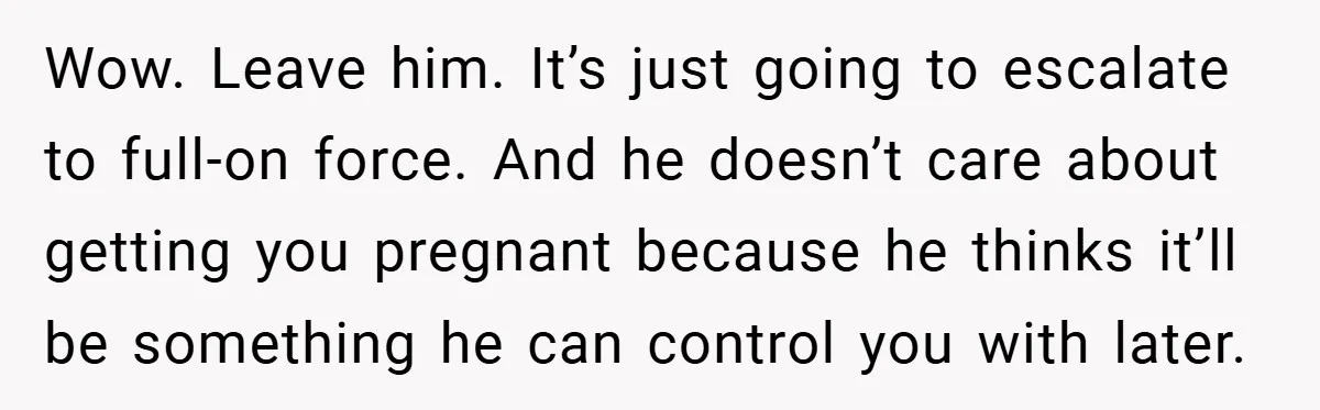18-Year-Old Threatens to Break Up After Boyfriend Ignores Her ‘No Kids’ Boundary” Wow. Leave him. It’s just going to escalate to full-on force. And he doesn’t care about getting you pregnant because he thinks it’ll be something he can control you with...