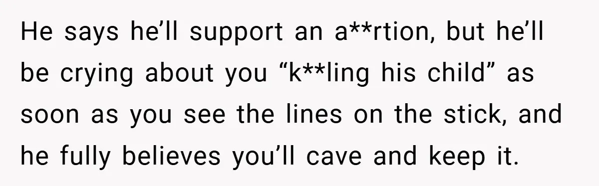 18-Year-Old Threatens to Break Up After Boyfriend Ignores Her ‘No Kids’ Boundary” He says he’ll support an a**rtion, but he’ll be crying about you “k**ling his child” as soon as you see the lines on the stick, and he fully believes you’ll...