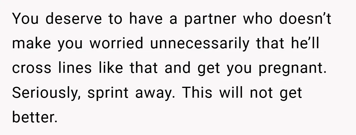 18-Year-Old Threatens to Break Up After Boyfriend Ignores Her ‘No Kids’ Boundary” You deserve to have a partner who doesn’t make you worried unnecessarily that he’ll cross lines like that and get you pregnant. Seriously, sprint away. This will not get better.