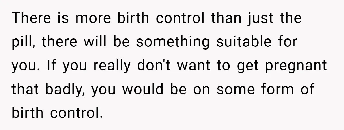 18-Year-Old Threatens to Break Up After Boyfriend Ignores Her ‘No Kids’ Boundary” There is more birth control than just the pill, there will be something suitable for you. If you really don't want to get pregnant that badly, you would be on...