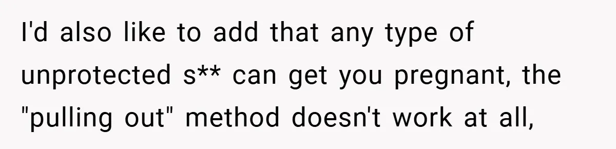 18-Year-Old Threatens to Break Up After Boyfriend Ignores Her ‘No Kids’ Boundary” I'd also like to add that any type of unprotected s** can get you pregnant, the "pulling out" method doesn't work at all,