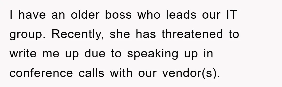 I have an older boss who leads our IT group. Recently, she has threatened to write me up due to speaking up in conference calls with our vendor(s).