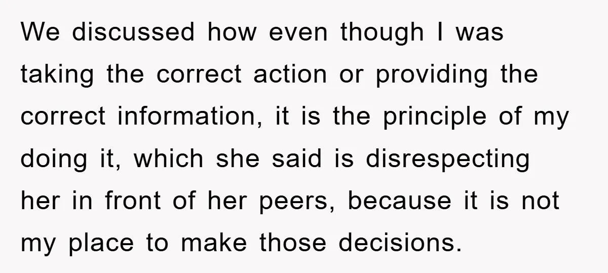 We discussed how even though I was taking the correct action or providing the correct information, it is the principle of my doing it, which she said is disrespecting her...
