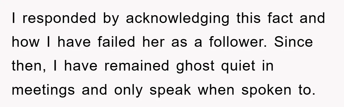 I responded by acknowledging this fact and how I have failed her as a follower. Since then, I have remained ghost quiet in meetings and only speak when spoken to.