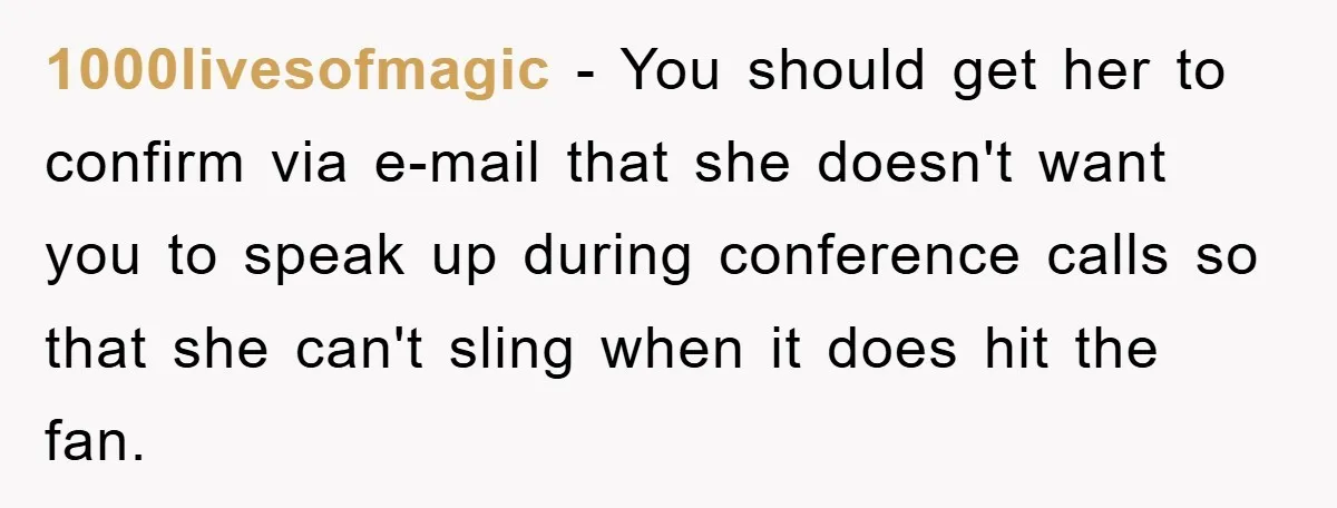 1000livesofmagic − You should get her to confirm via e-mail that she doesn't want you to speak up during conference calls so that she can't sling when it does hit...
