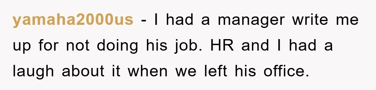 yamaha2000us − I had a manager write me up for not doing his job. HR and I had a laugh about it when we left his office.