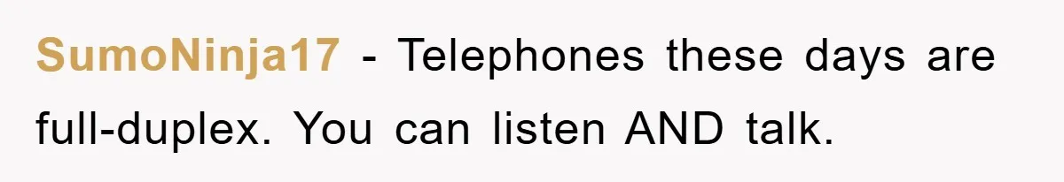 SumoNinja17 − Telephones these days are full-duplex. You can listen AND talk.