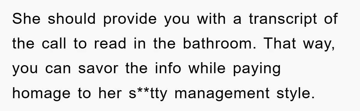She should provide you with a transcript of the call to read in the bathroom. That way, you can savor the info while paying homage to her s**tty management style.