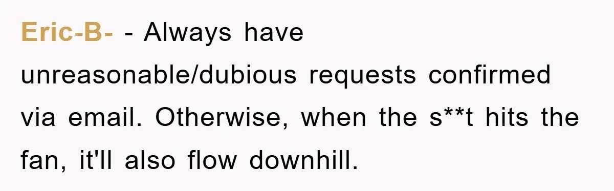 Eric-B- − Always have unreasonable/dubious requests confirmed via email. Otherwise, when the s**t hits the fan, it'll also flow downhill.