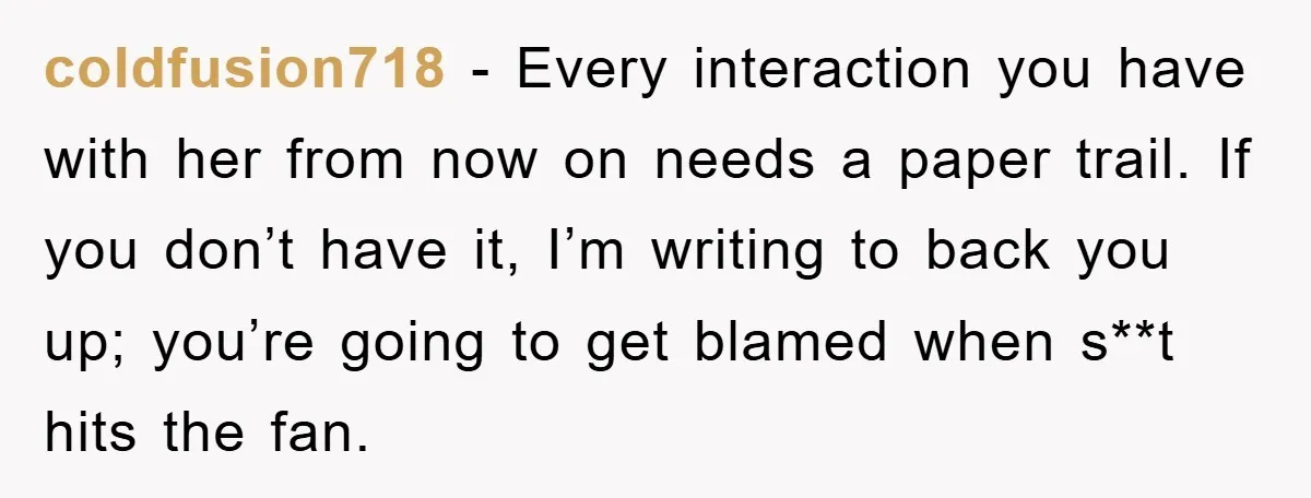 coldfusion718 − Every interaction you have with her from now on needs a paper trail. If you don’t have it, I’m writing to back you up; you’re going to get...