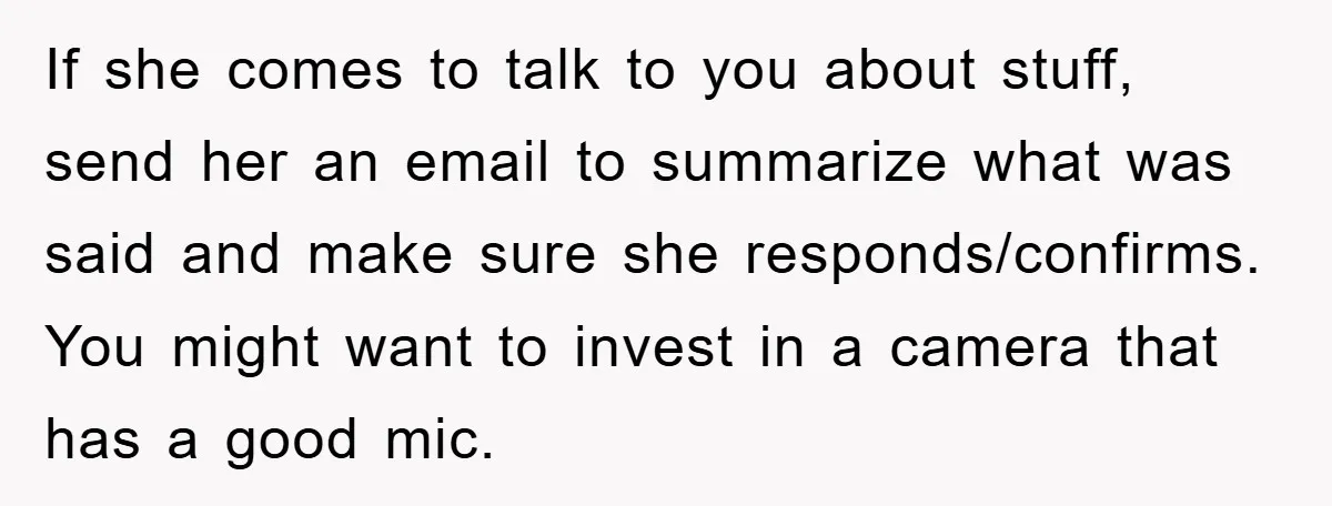 If she comes to talk to you about stuff, send her an email to summarize what was said and make sure she responds/confirms. You might want to invest in a...