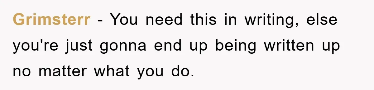 Grimsterr − You need this in writing, else you're just gonna end up being written up no matter what you do.