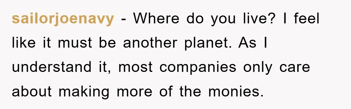 sailorjoenavy − Where do you live? I feel like it must be another planet. As I understand it, most companies only care about making more of the monies.