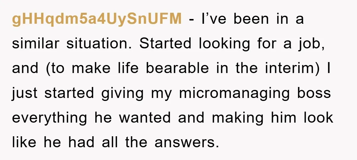 gHHqdm5a4UySnUFM − I’ve been in a similar situation. Started looking for a job, and (to make life bearable in the interim) I just started giving my micromanaging boss everything he...