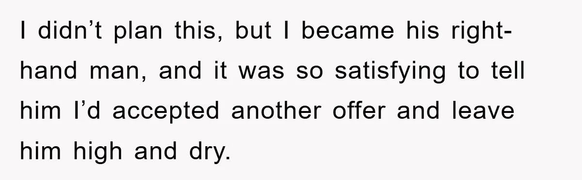 I didn’t plan this, but I became his right-hand man, and it was so satisfying to tell him I’d accepted another offer and leave him high and dry.