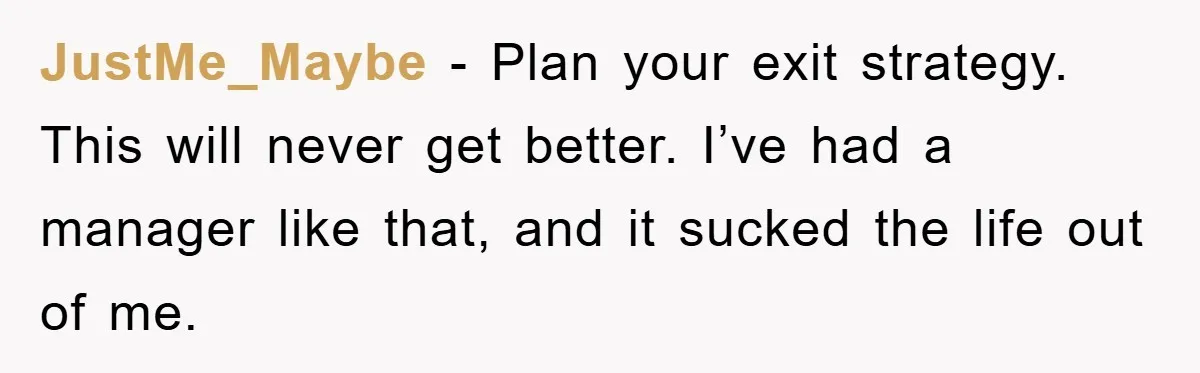 JustMe_Maybe − Plan your exit strategy. This will never get better. I’ve had a manager like that, and it sucked the life out of me.