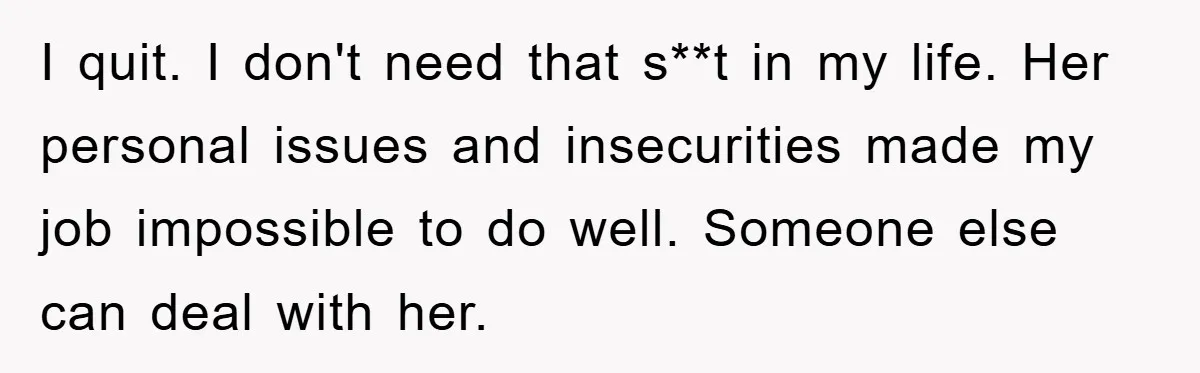 I quit. I don't need that s**t in my life. Her personal issues and insecurities made my job impossible to do well. Someone else can deal with her.