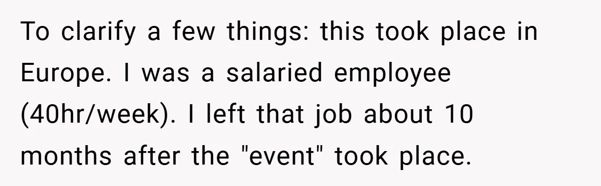 To clarify a few things: this took place in Europe. I was a salaried employee (40hr/week). I left that job about 10 months after the "event" took place.