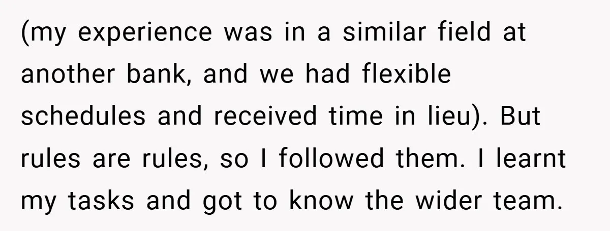 (my experience was in a similar field at another bank, and we had flexible schedules and received time in lieu). But rules are rules, so I followed them. I learnt...