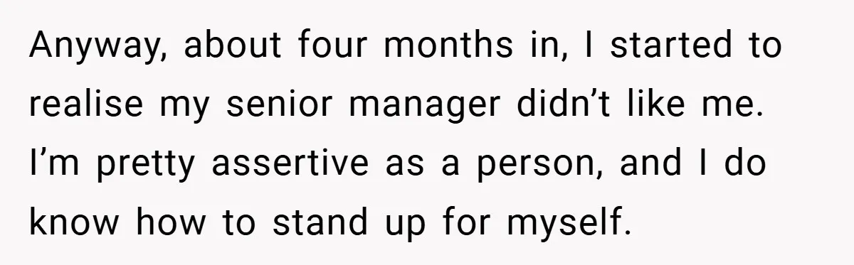 Anyway, about four months in, I started to realise my senior manager didn’t like me. I’m pretty assertive as a person, and I do know how to stand up for...