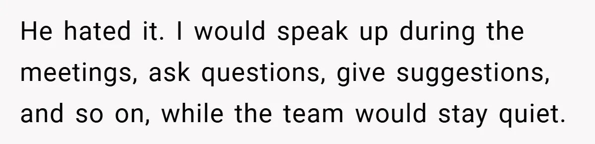 He hated it. I would speak up during the meetings, ask questions, give suggestions, and so on, while the team would stay quiet.