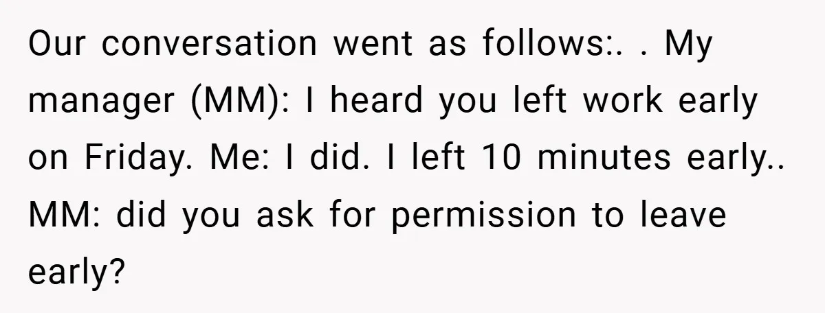 Our conversation went as follows:. ​. My manager (MM): I heard you left work early on Friday. Me: I did. I left 10 minutes early.. MM: did you ask for...