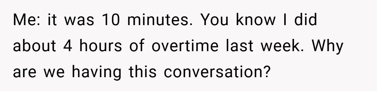 Me: it was 10 minutes. You know I did about 4 hours of overtime last week. Why are we having this conversation?