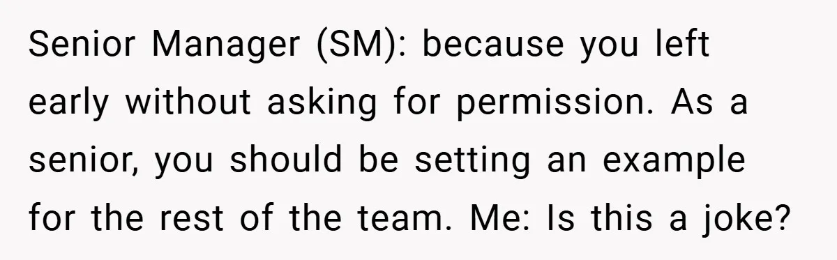 Senior Manager (SM): because you left early without asking for permission. As a senior, you should be setting an example for the rest of the team. Me: Is this a...