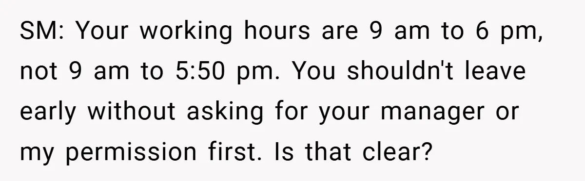 SM: Your working hours are 9 am to 6 pm, not 9 am to 5:50 pm. You shouldn't leave early without asking for your manager or my permission first. Is...