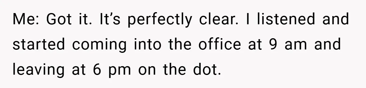 Me: Got it. It’s perfectly clear. I listened and started coming into the office at 9 am and leaving at 6 pm on the dot.