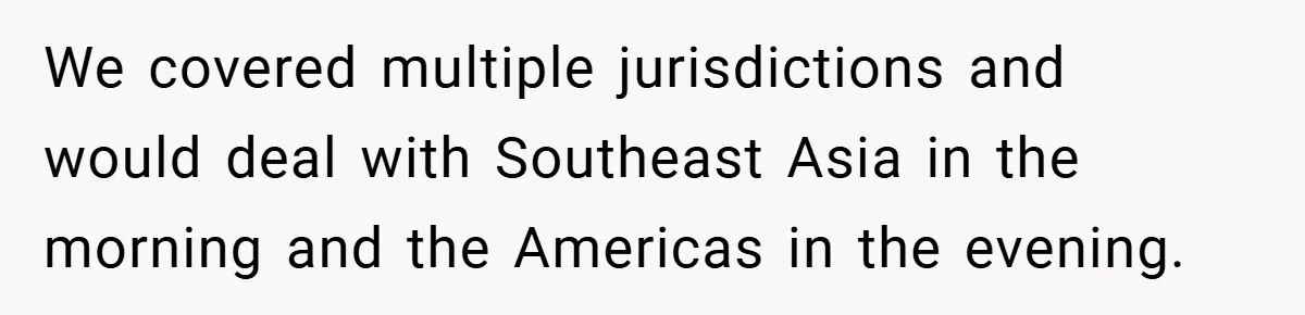 We covered multiple jurisdictions and would deal with Southeast Asia in the morning and the Americas in the evening.