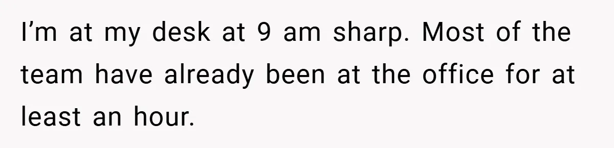 I’m at my desk at 9 am sharp. Most of the team have already been at the office for at least an hour.