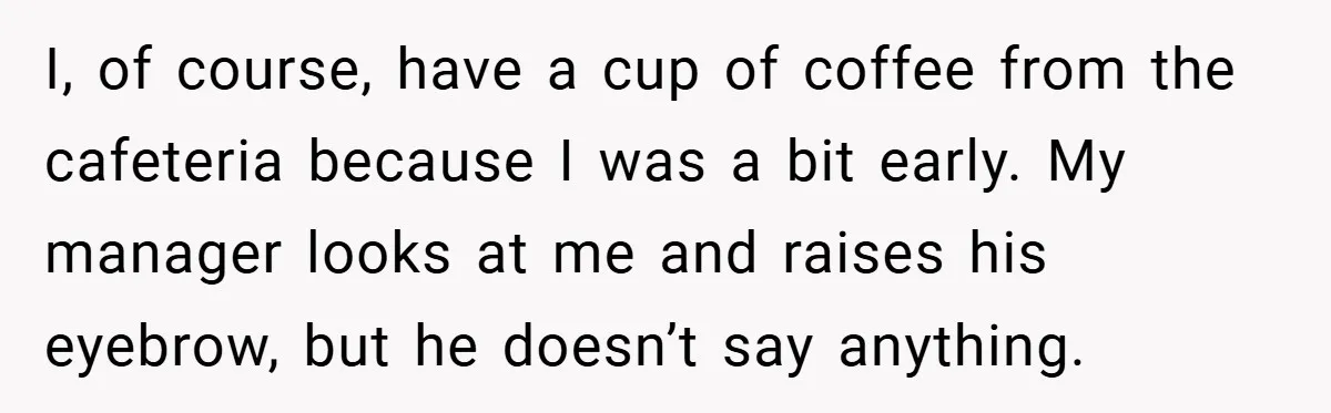 I, of course, have a cup of coffee from the cafeteria because I was a bit early. My manager looks at me and raises his eyebrow, but he doesn’t say...