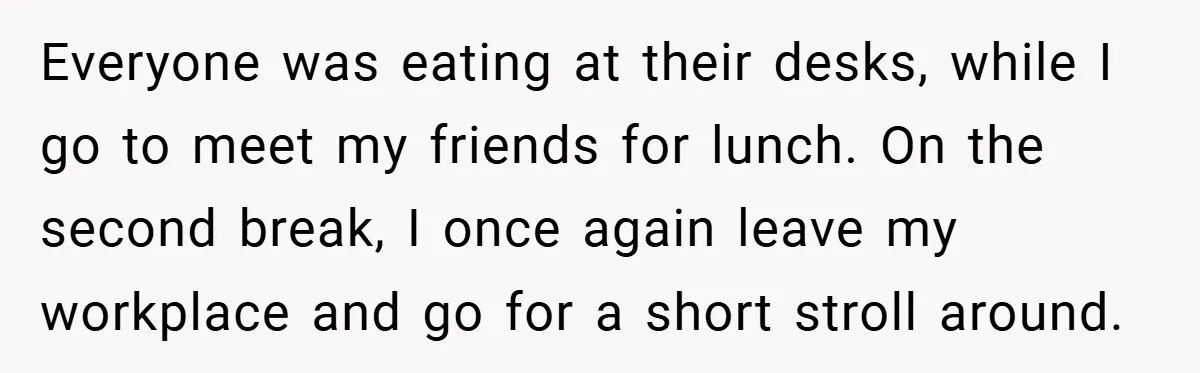Everyone was eating at their desks, while I go to meet my friends for lunch. On the second break, I once again leave my workplace and go for a short...